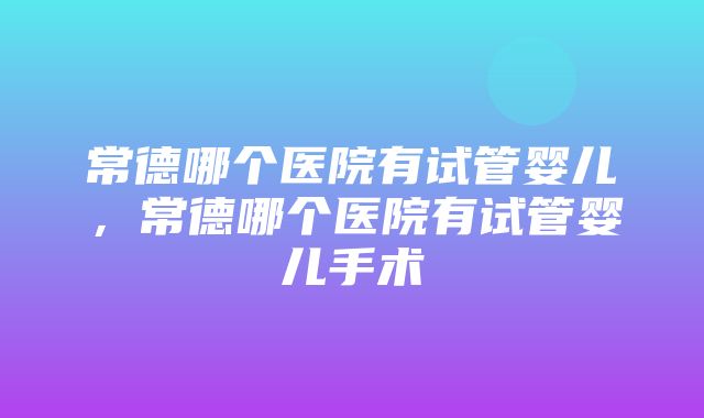 常德哪个医院有试管婴儿，常德哪个医院有试管婴儿手术