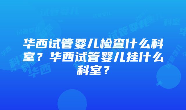 华西试管婴儿检查什么科室？华西试管婴儿挂什么科室？