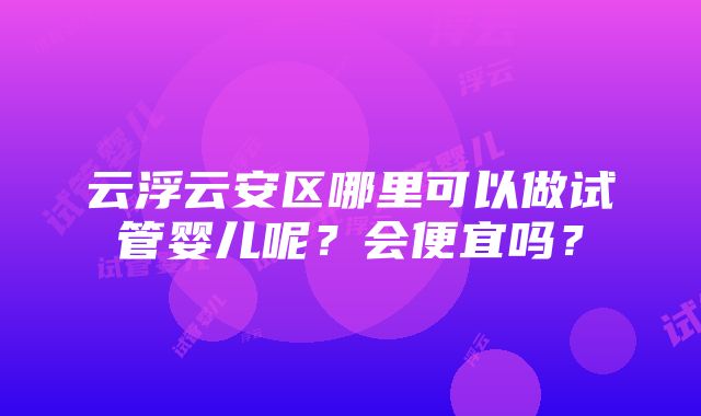 云浮云安区哪里可以做试管婴儿呢？会便宜吗？