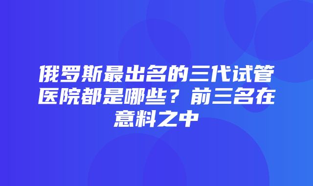 俄罗斯最出名的三代试管医院都是哪些？前三名在意料之中