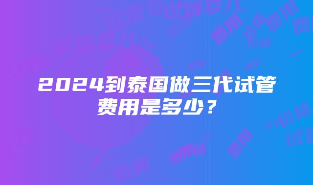 2024到泰国做三代试管费用是多少？