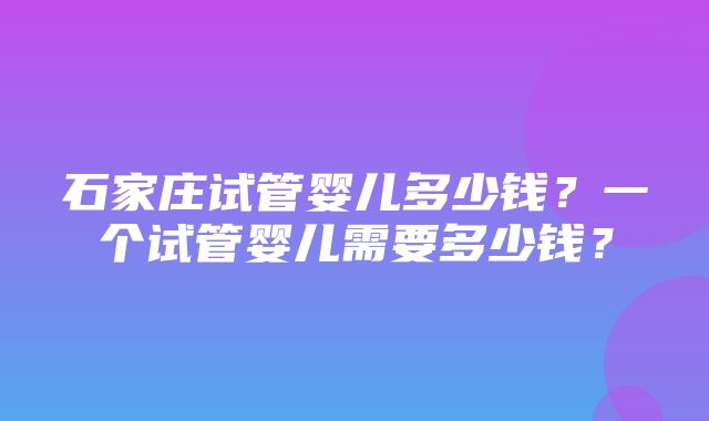 石家庄试管婴儿多少钱？一个试管婴儿需要多少钱？