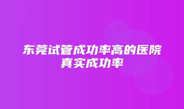 东莞试管成功率高的医院真实成功率