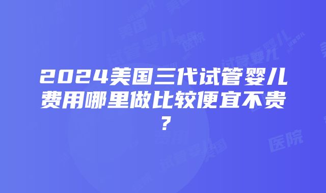 2024美国三代试管婴儿费用哪里做比较便宜不贵？