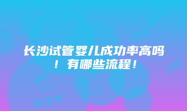 长沙试管婴儿成功率高吗！有哪些流程！