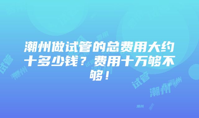 潮州做试管的总费用大约十多少钱？费用十万够不够！