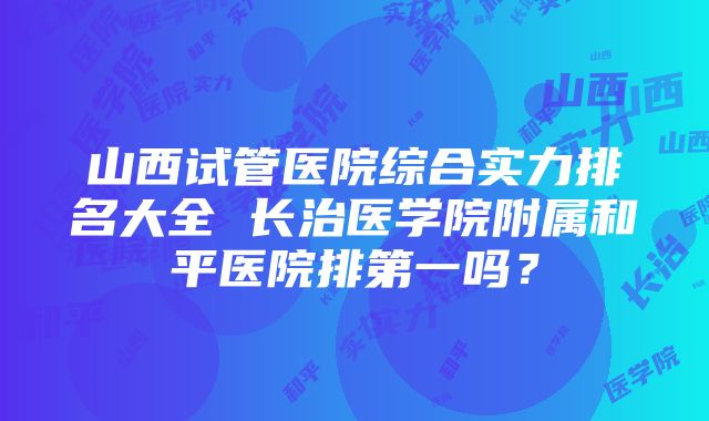 山西试管医院综合实力排名大全 长治医学院附属和平医院排第一吗？