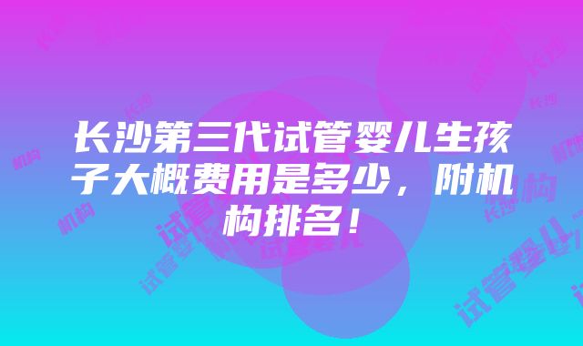 长沙第三代试管婴儿生孩子大概费用是多少，附机构排名！