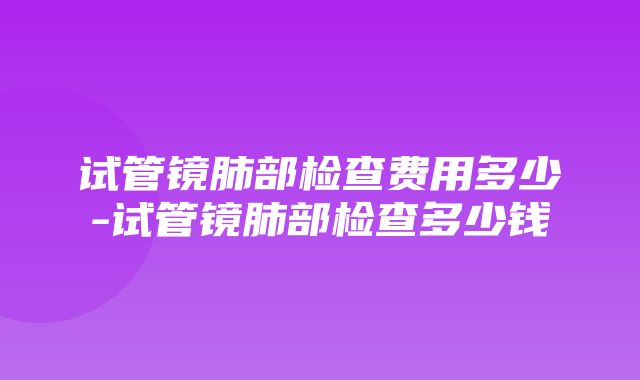 试管镜肺部检查费用多少-试管镜肺部检查多少钱