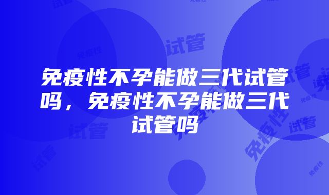 免疫性不孕能做三代试管吗，免疫性不孕能做三代试管吗