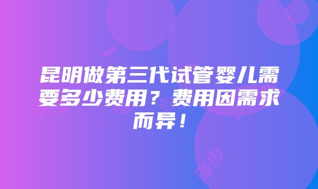 昆明做第三代试管婴儿需要多少费用？费用因需求而异！