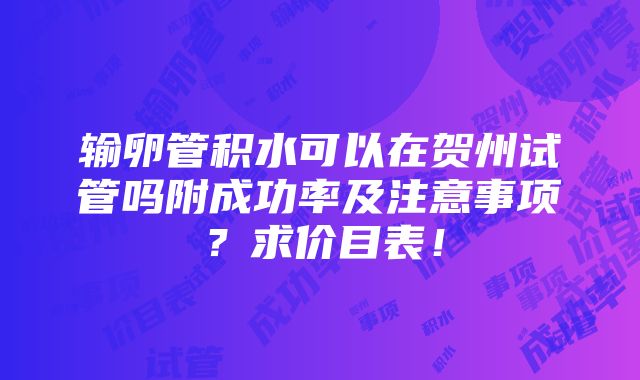 输卵管积水可以在贺州试管吗附成功率及注意事项？求价目表！