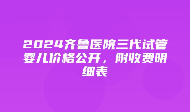 2024齐鲁医院三代试管婴儿价格公开，附收费明细表