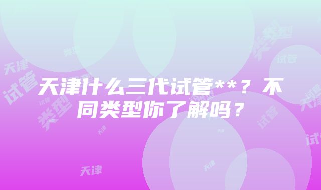 天津什么三代试管**？不同类型你了解吗？