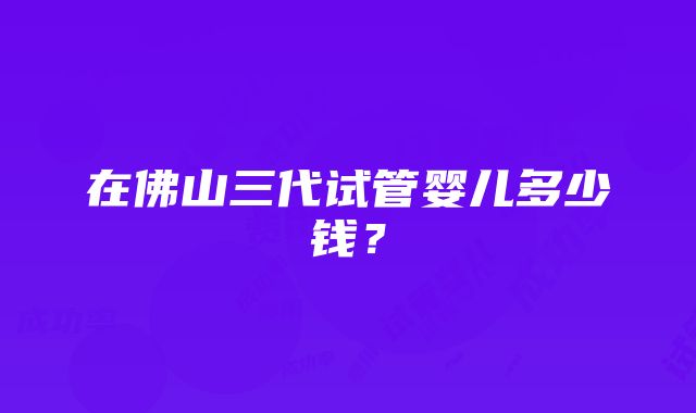 在佛山三代试管婴儿多少钱？