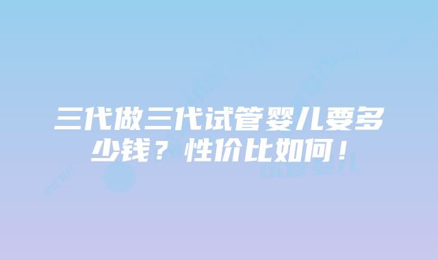 三代做三代试管婴儿要多少钱？性价比如何！