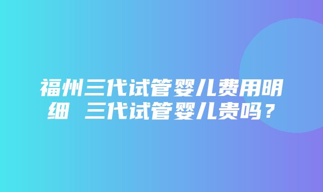 福州三代试管婴儿费用明细 三代试管婴儿贵吗？