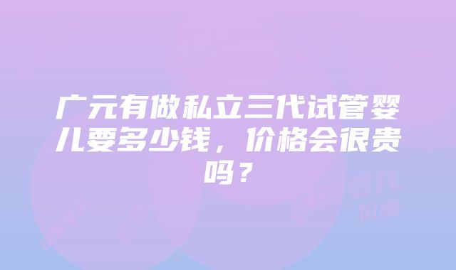 广元有做私立三代试管婴儿要多少钱，价格会很贵吗？