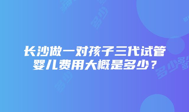 长沙做一对孩子三代试管婴儿费用大概是多少？