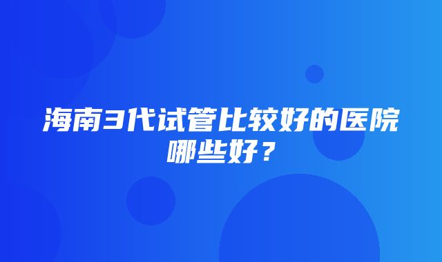 海南3代试管比较好的医院哪些好？