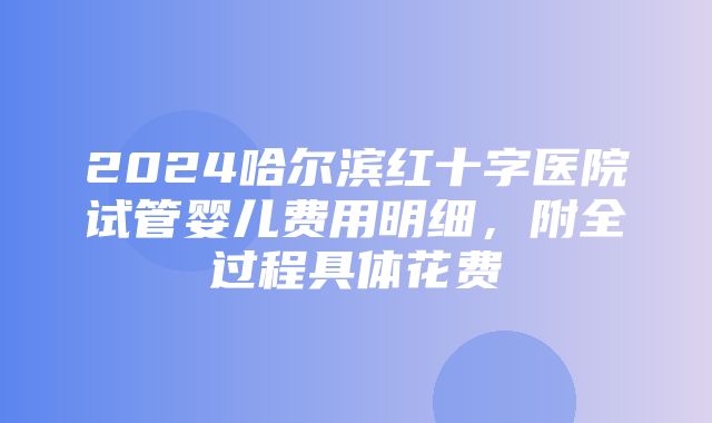 2024哈尔滨红十字医院试管婴儿费用明细，附全过程具体花费