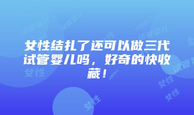 女性结扎了还可以做三代试管婴儿吗，好奇的快收藏！