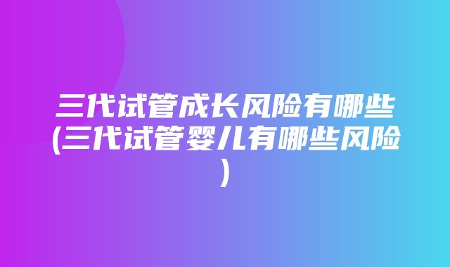 三代试管成长风险有哪些(三代试管婴儿有哪些风险)