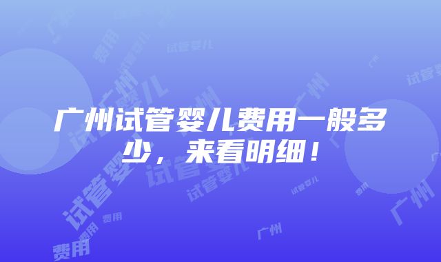 广州试管婴儿费用一般多少，来看明细！