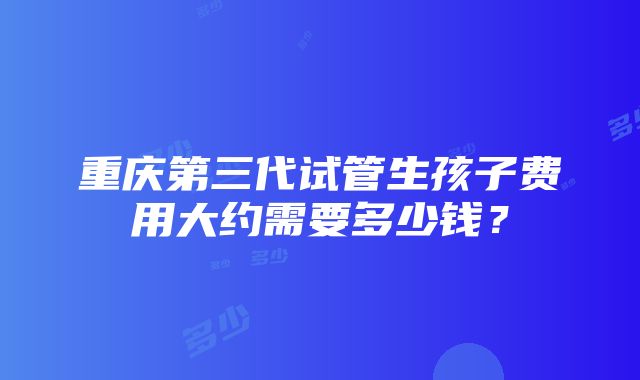 重庆第三代试管生孩子费用大约需要多少钱？