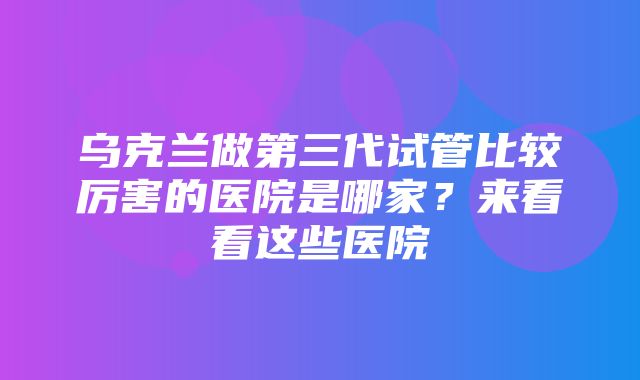 乌克兰做第三代试管比较厉害的医院是哪家？来看看这些医院