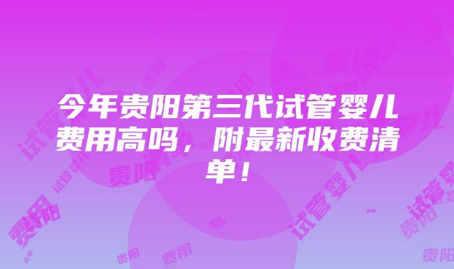 今年贵阳第三代试管婴儿费用高吗，附最新收费清单！