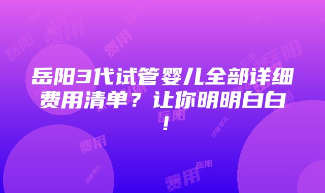 岳阳3代试管婴儿全部详细费用清单？让你明明白白！