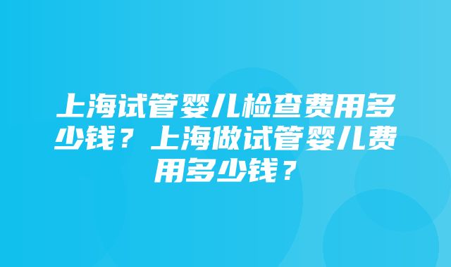 上海试管婴儿检查费用多少钱？上海做试管婴儿费用多少钱？