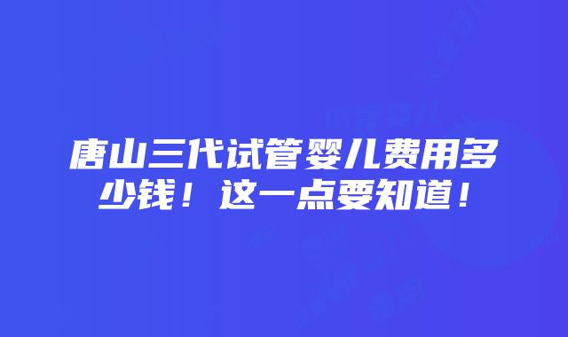 唐山三代试管婴儿费用多少钱！这一点要知道！