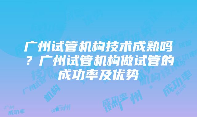 广州试管机构技术成熟吗？广州试管机构做试管的成功率及优势