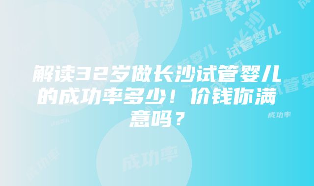 解读32岁做长沙试管婴儿的成功率多少！价钱你满意吗？