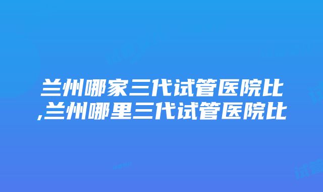 兰州哪家三代试管医院比,兰州哪里三代试管医院比