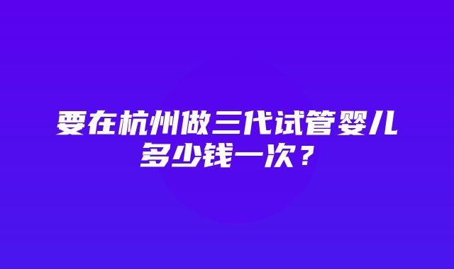 要在杭州做三代试管婴儿多少钱一次？