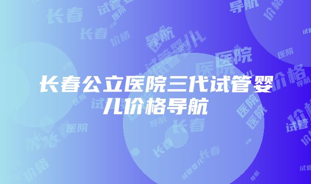 长春公立医院三代试管婴儿价格导航