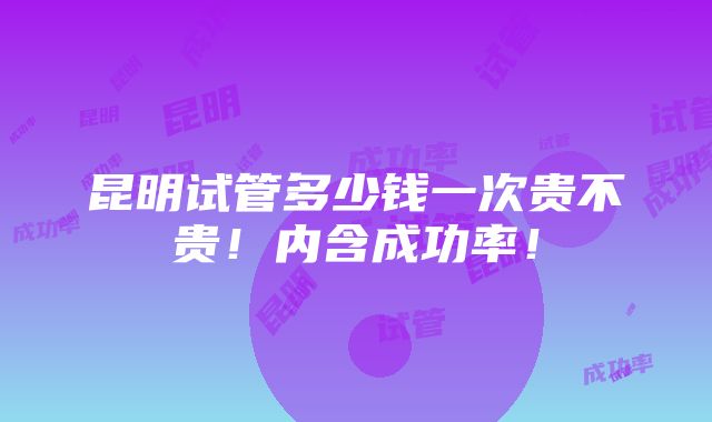 昆明试管多少钱一次贵不贵！内含成功率！