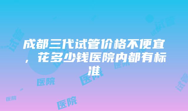 成都三代试管价格不便宜，花多少钱医院内都有标准