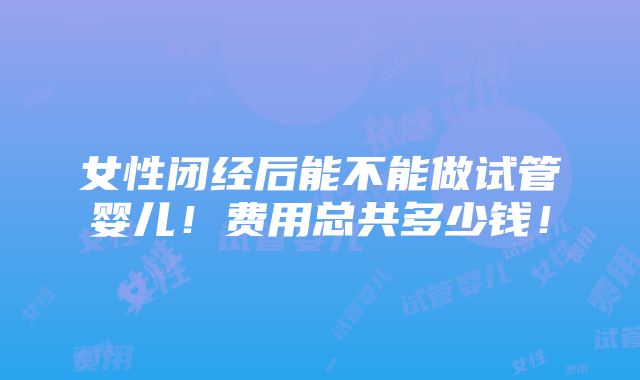 女性闭经后能不能做试管婴儿！费用总共多少钱！