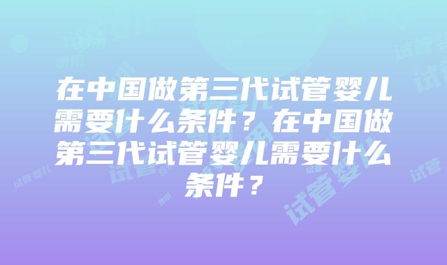 在中国做第三代试管婴儿需要什么条件？在中国做第三代试管婴儿需要什么条件？