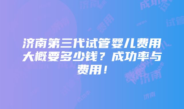 济南第三代试管婴儿费用大概要多少钱？成功率与费用！