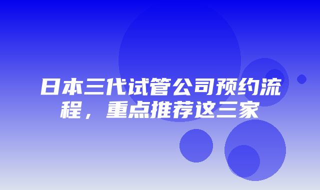 日本三代试管公司预约流程，重点推荐这三家