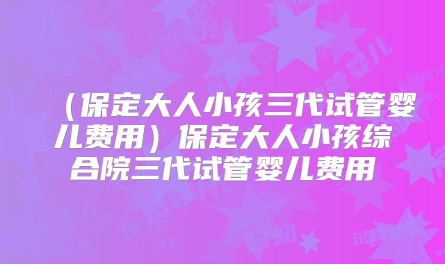 （保定大人小孩三代试管婴儿费用）保定大人小孩综合院三代试管婴儿费用