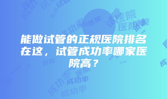 能做试管的正规医院排名在这，试管成功率哪家医院高？