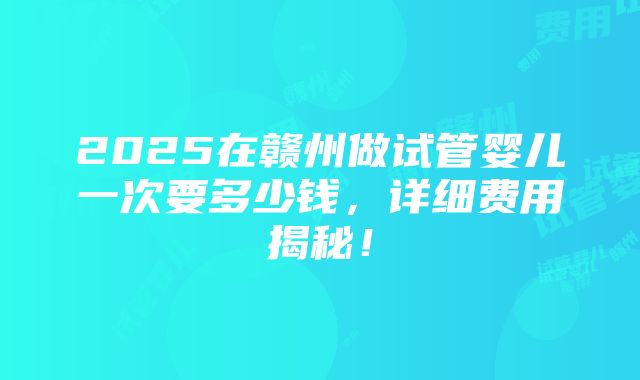 2025在赣州做试管婴儿一次要多少钱，详细费用揭秘！