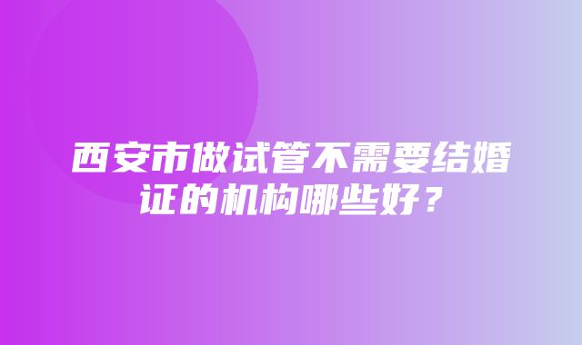 西安市做试管不需要结婚证的机构哪些好？