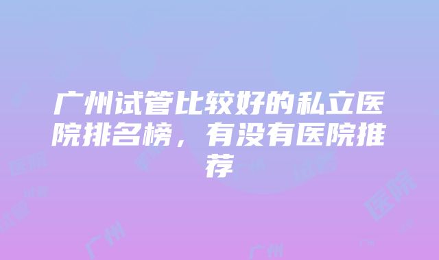 广州试管比较好的私立医院排名榜，有没有医院推荐